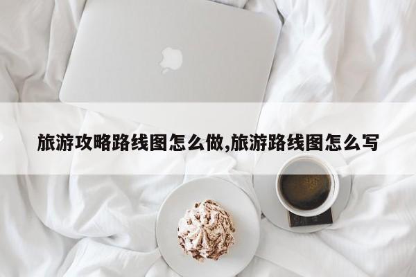 旅游攻略路线图怎么做,旅游路线图怎么写