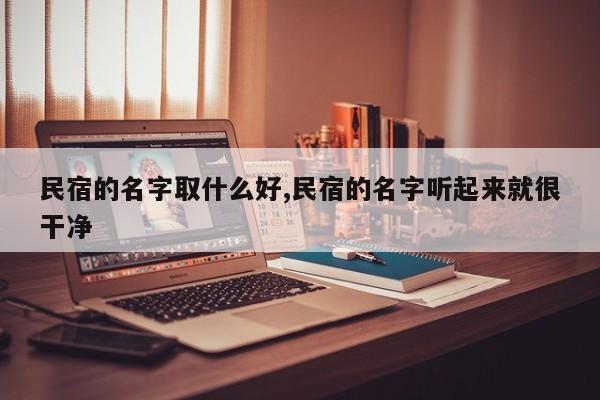 民宿的名字取什么好,民宿的名字听起来就很干净